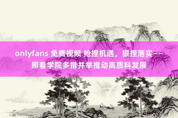 onlyfans 免费视频 抢捏机遇，狠捏落实——照看学院多措并举推动高质料发展