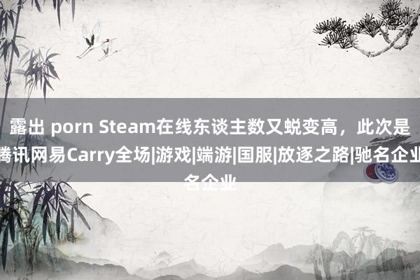 露出 porn Steam在线东谈主数又蜕变高，此次是腾讯网易Carry全场|游戏|端游|国服|放逐之路|驰名企业