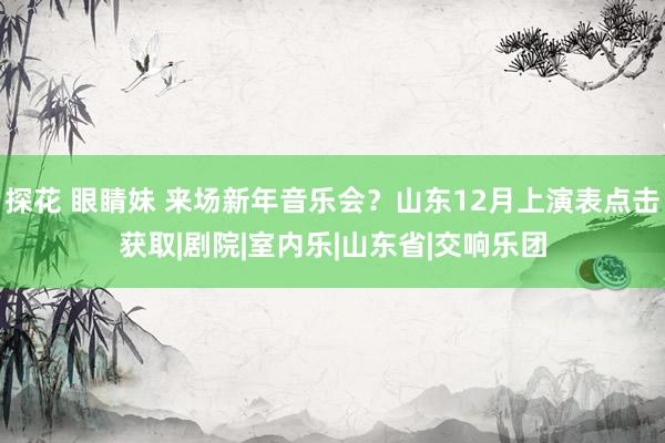 探花 眼睛妹 来场新年音乐会？山东12月上演表点击获取|剧院|室内乐|山东省|交响乐团