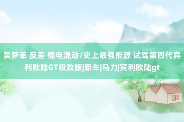 吴梦菲 反差 插电混动/史上最强能源 试驾第四代宾利欧陆GT极致版|新车|马力|宾利欧陆gt