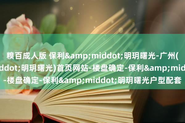 糗百成人版 保利&middot;明玥曙光-广州(2025年保利&middot;明玥曙光)首页网站-楼盘确定-保利&middot;明玥曙光户型配套