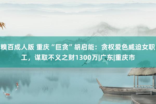 糗百成人版 重庆“巨贪”胡启能：贪权爱色威迫女职工，谋取不义之财1300万|广东|重庆市