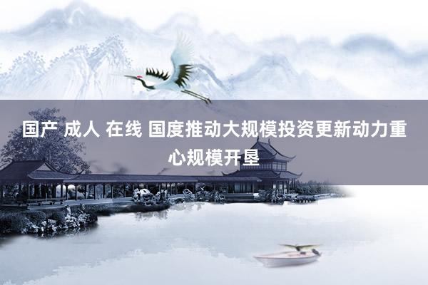 国产 成人 在线 国度推动大规模投资更新动力重心规模开垦