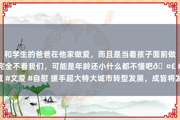 和学生的爸爸在他家做爱，而且是当着孩子面前做爱，太刺激了，孩子完全不看我们，可能是年龄还小什么都不懂吧🤣 #同城 #文爱 #自慰 援手超大特大城市转型发展，成皆将发布公园城市示范区时代要领