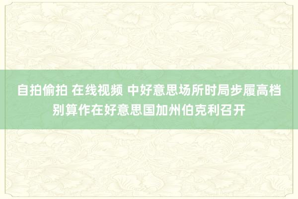 自拍偷拍 在线视频 中好意思场所时局步履高档别算作在好意思国加州伯克利召开