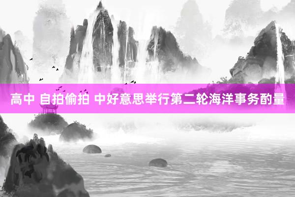 高中 自拍偷拍 中好意思举行第二轮海洋事务酌量