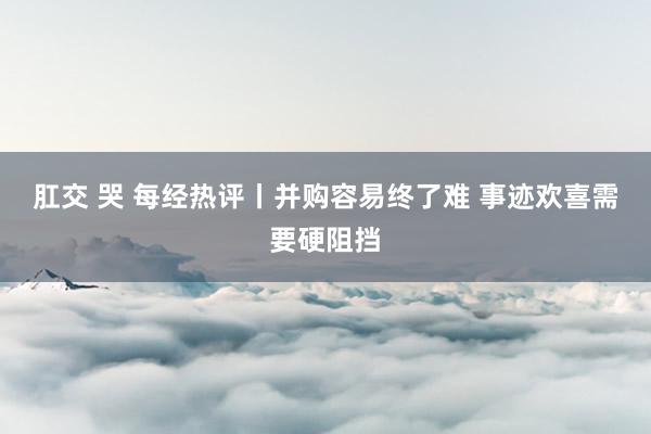 肛交 哭 每经热评丨并购容易终了难 事迹欢喜需要硬阻挡