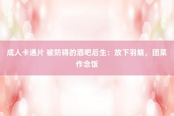 成人卡通片 被防碍的酒吧后生：放下羽觞，团菜作念饭