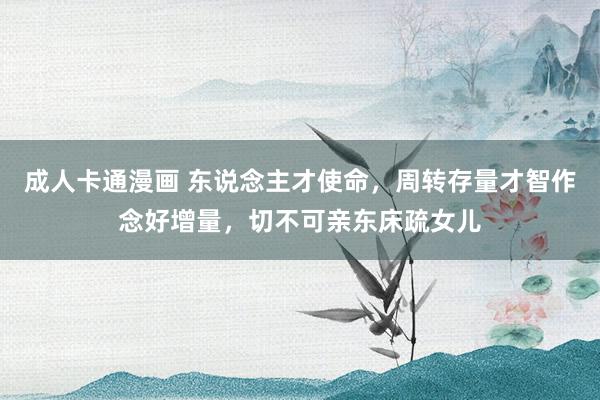 成人卡通漫画 东说念主才使命，周转存量才智作念好增量，切不可亲东床疏女儿