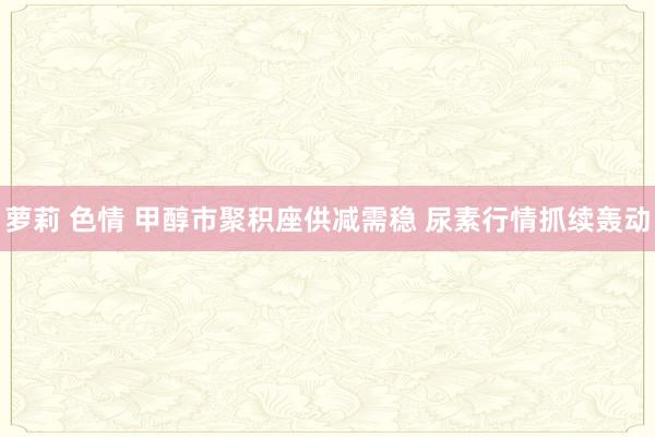 萝莉 色情 甲醇市聚积座供减需稳 尿素行情抓续轰动