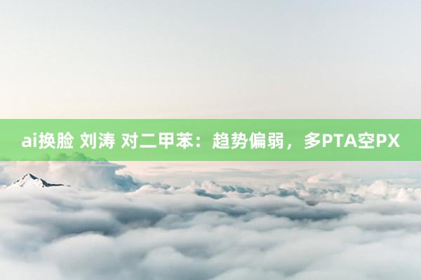 ai换脸 刘涛 对二甲苯：趋势偏弱，多PTA空PX