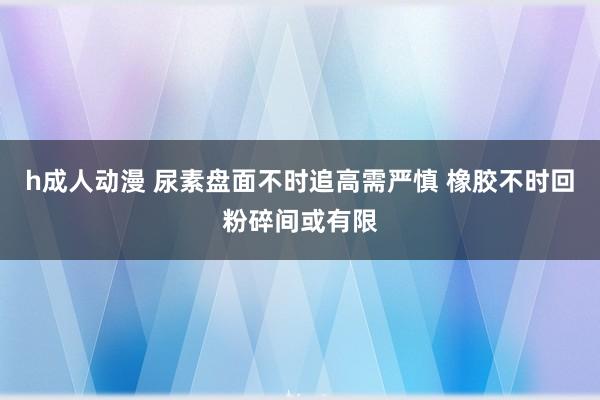 h成人动漫 尿素盘面不时追高需严慎 橡胶不时回粉碎间或有限