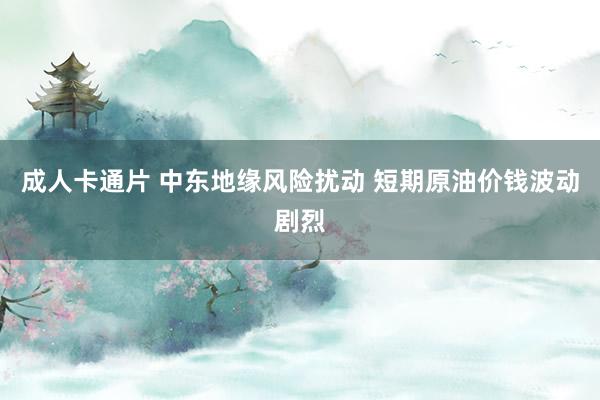 成人卡通片 中东地缘风险扰动 短期原油价钱波动剧烈