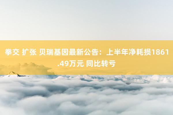 拳交 扩张 贝瑞基因最新公告：上半年净耗损1861.49万元 同比转亏