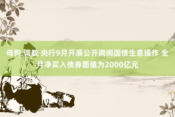 母狗 调教 央行9月开展公开阛阓国债生意操作 全月净买入债券面值为2000亿元