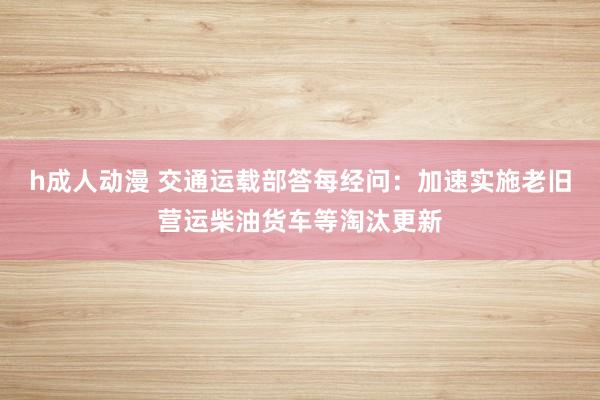h成人动漫 交通运载部答每经问：加速实施老旧营运柴油货车等淘汰更新
