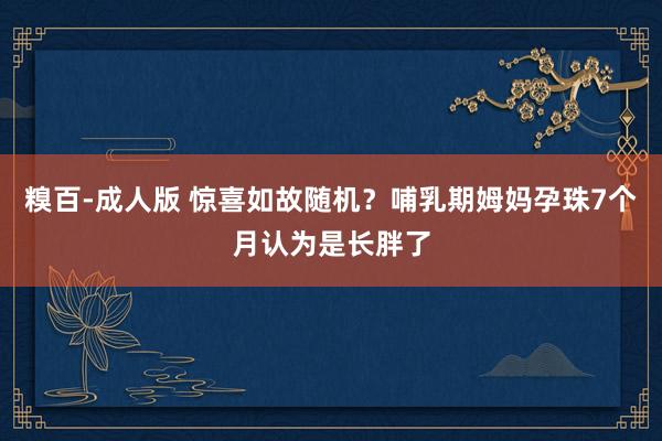 糗百-成人版 惊喜如故随机？哺乳期姆妈孕珠7个月认为是长胖了