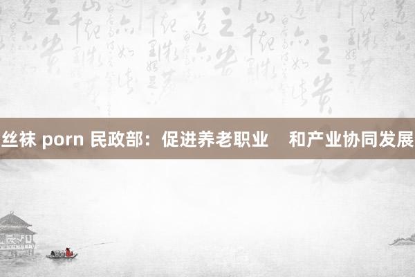 丝袜 porn 民政部：促进养老职业    和产业协同发展