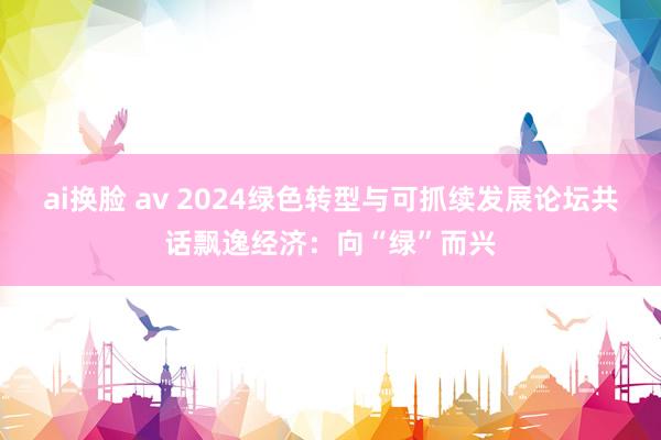ai换脸 av 2024绿色转型与可抓续发展论坛共话飘逸经济：向“绿”而兴