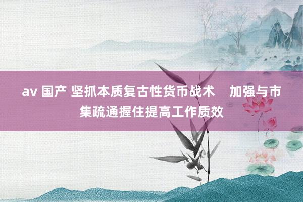 av 国产 坚抓本质复古性货币战术    加强与市集疏通握住提高工作质效