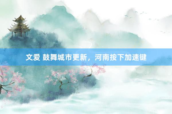文爱 鼓舞城市更新，河南按下加速键