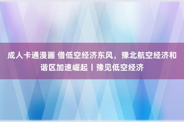 成人卡通漫画 借低空经济东风，豫北航空经济和谐区加速崛起丨豫见低空经济