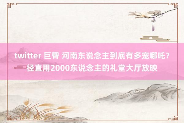 twitter 巨臀 河南东说念主到底有多宠哪吒？径直用2000东说念主的礼堂大厅放映