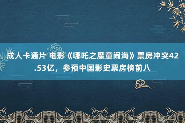 成人卡通片 电影《哪吒之魔童闹海》票房冲突42.53亿，参预中国影史票房榜前八