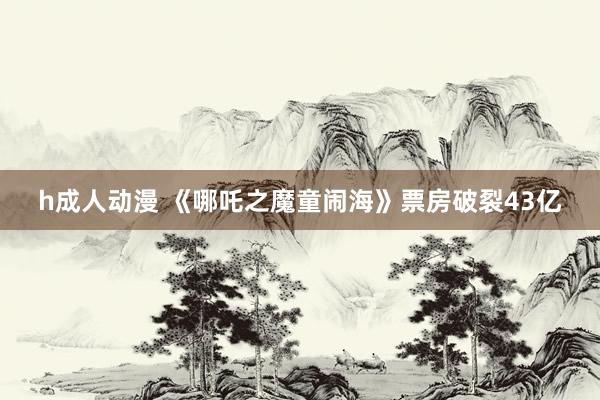 h成人动漫 《哪吒之魔童闹海》票房破裂43亿