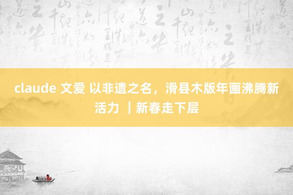 claude 文爱 以非遗之名，滑县木版年画沸腾新活力 ｜新春走下层