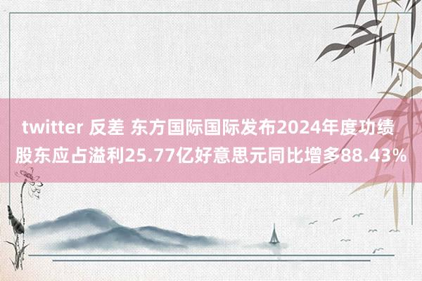 twitter 反差 东方国际国际发布2024年度功绩 股东应占溢利25.77亿好意思元同比增多88.43%