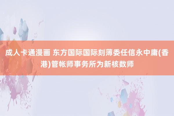 成人卡通漫画 东方国际国际刻薄委任信永中庸(香港)管帐师事务所为新核数师