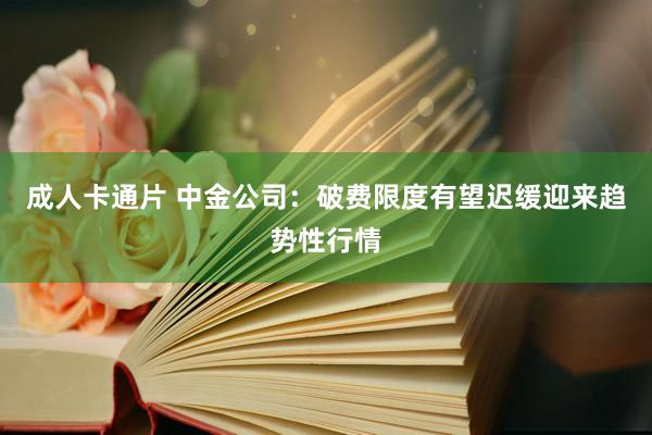 成人卡通片 中金公司：破费限度有望迟缓迎来趋势性行情